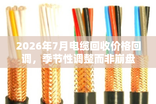 2026年7月电缆回收价格回调，季节性调整而非崩盘