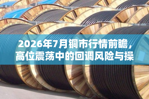 2026年7月铜市行情前瞻,高位震荡中的回调风险与操作策略 2026年7月铜市行情前瞻,高位震荡中的回调风险与操作策略