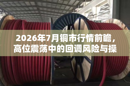 2026年7月铜市行情前瞻,高位震荡中的回调风险与操作策略 2026年7月铜市行情前瞻,高位震荡中的回调风险与操作策略