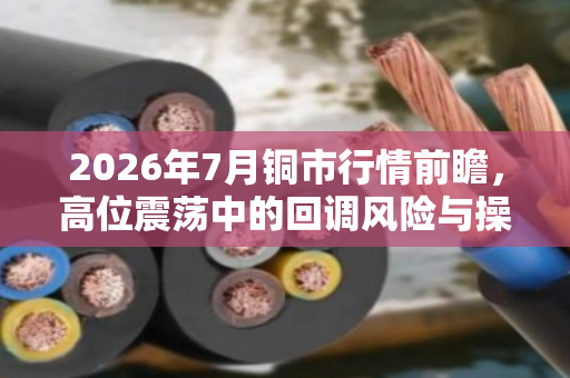 2026年7月铜市行情前瞻，高位震荡中的回调风险与操作策略
