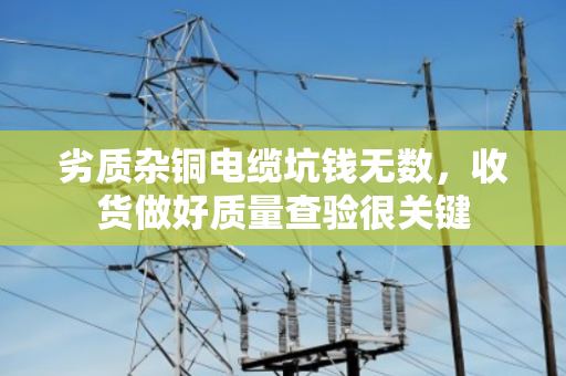 劣质杂铜电缆坑钱无数，收货做好质量查验很关键