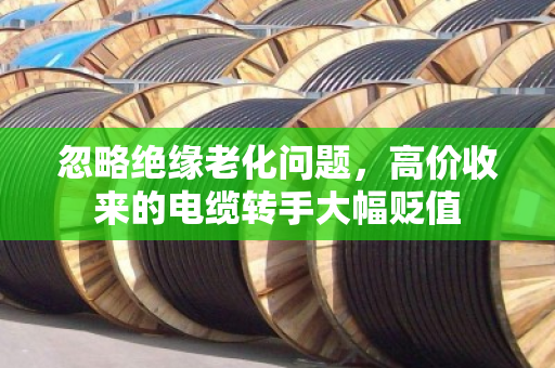 忽略绝缘老化问题，高价收来的电缆转手大幅贬值