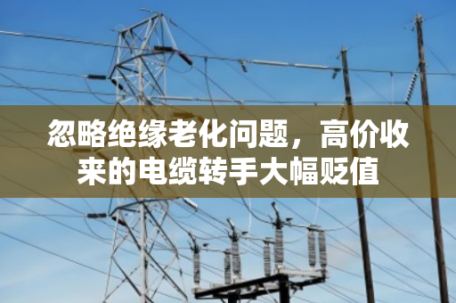 忽略绝缘老化问题，高价收来的电缆转手大幅贬值