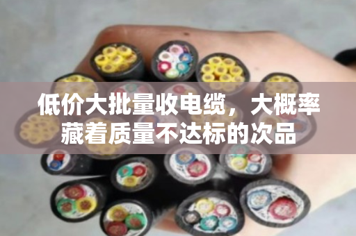 低价大批量收电缆,大概率藏着质量不达标的次品 低价大批量收电缆,大概率藏着质量不达标的次品