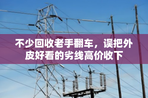 不少回收老手翻车,误把外皮好看的劣线高价收下 不少回收老手翻车,误把外皮好看的劣线高价收下