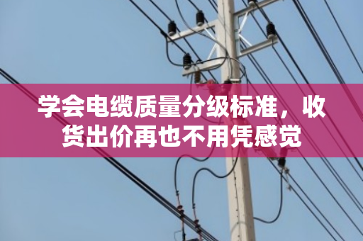 学会电缆质量分级标准，收货出价再也不用凭感觉