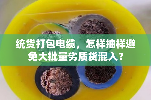统货打包电缆，怎样抽样避免大批量劣质货混入？