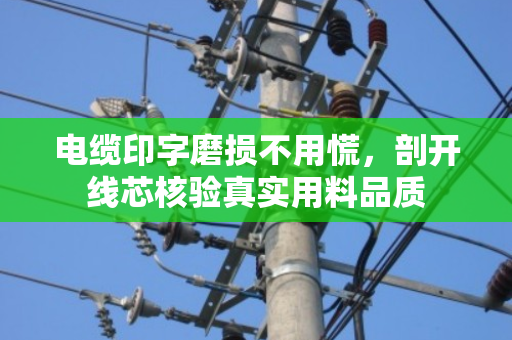 电缆印字磨损不用慌,剖开线芯核验真实用料品质 电缆印字磨损不用慌,剖开线芯核验真实用料品质