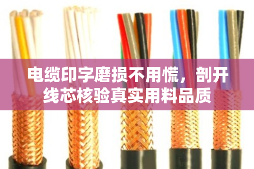 电缆印字磨损不用慌,剖开线芯核验真实用料品质 电缆印字磨损不用慌,剖开线芯核验真实用料品质