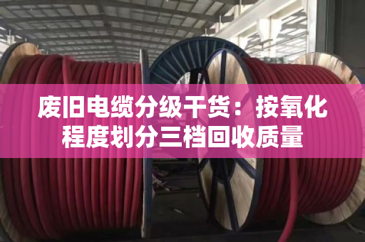 废旧电缆分级干货:按氧化程度划分三档回收质量 废旧电缆分级干货:按氧化程度划分三档回收质量