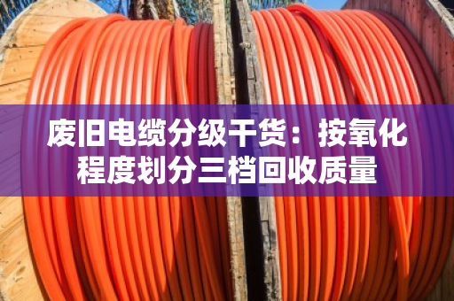 废旧电缆分级干货:按氧化程度划分三档回收质量 废旧电缆分级干货:按氧化程度划分三档回收质量