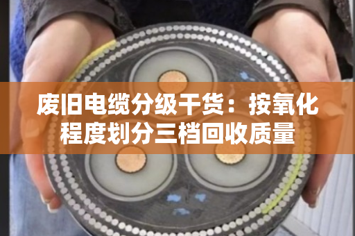 废旧电缆分级干货：按氧化程度划分三档回收质量