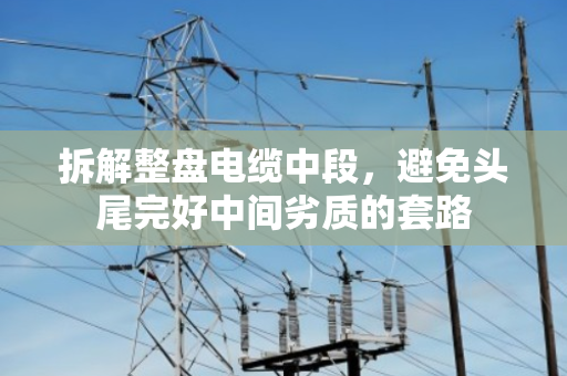 拆解整盘电缆中段,避免头尾完好中间劣质的套路 拆解整盘电缆中段,避免头尾完好中间劣质的套路