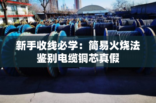 新手收线必学:简易火烧法鉴别电缆铜芯真假 新手收线必学:简易火烧法鉴别电缆铜芯真假