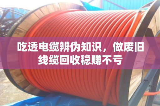 吃透电缆辨伪知识,做废旧线缆回收稳赚不亏 吃透电缆辨伪知识,做废旧线缆回收稳赚不亏