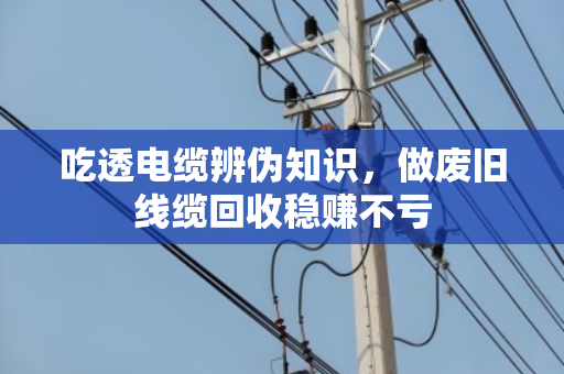 吃透电缆辨伪知识,做废旧线缆回收稳赚不亏 吃透电缆辨伪知识,做废旧线缆回收稳赚不亏