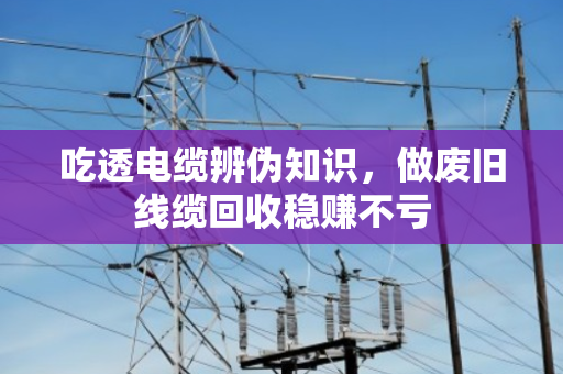 吃透电缆辨伪知识，做废旧线缆回收稳赚不亏