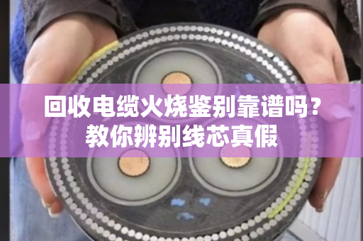 回收电缆火烧鉴别靠谱吗?教你辨别线芯真假 回收电缆火烧鉴别靠谱吗?教你辨别线芯真假