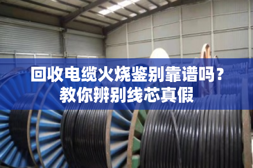 回收电缆火烧鉴别靠谱吗？教你辨别线芯真假