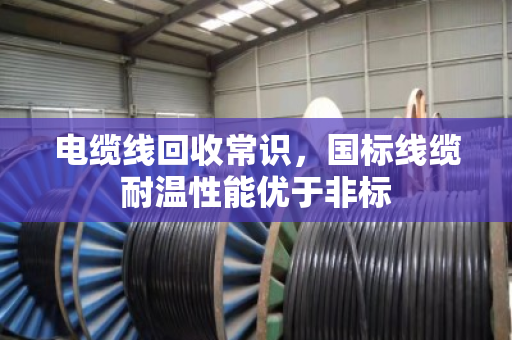 电缆线回收常识,国标线缆耐温性能优于非标 电缆线回收常识,国标线缆耐温性能优于非标