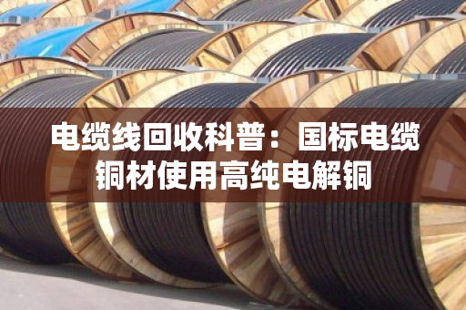 电缆线回收科普:国标电缆铜材使用高纯电解铜 电缆线回收科普:国标电缆铜材使用高纯电解铜