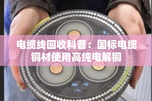 电缆线回收科普:国标电缆铜材使用高纯电解铜 电缆线回收科普:国标电缆铜材使用高纯电解铜