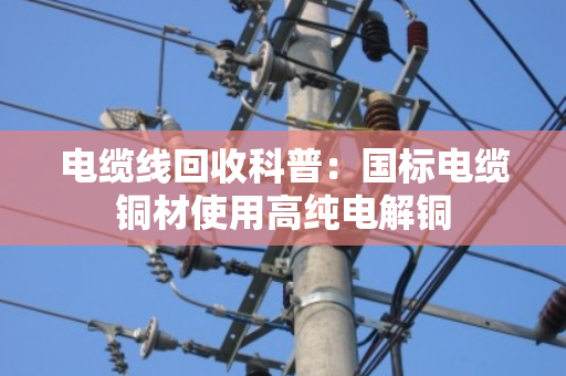 电缆线回收科普：国标电缆铜材使用高纯电解铜