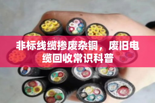 非标线缆掺废杂铜,废旧电缆回收常识科普 非标线缆掺废杂铜,废旧电缆回收常识科普