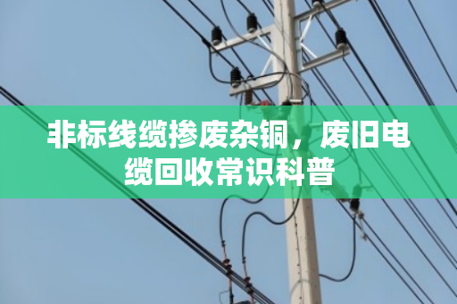 非标线缆掺废杂铜,废旧电缆回收常识科普 非标线缆掺废杂铜,废旧电缆回收常识科普