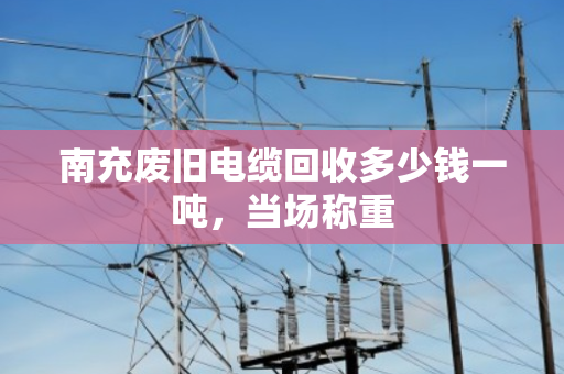 南充废旧电缆回收多少钱一吨，当场称重