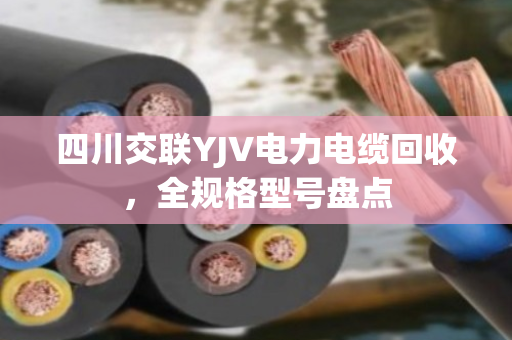 四川交联YJV电力电缆回收,全规格型号盘点 四川交联YJV电力电缆回收,全规格型号盘点