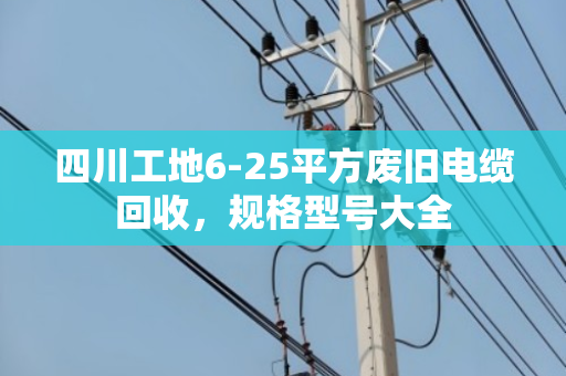 四川工地6-25平方废旧电缆回收，规格型号大全