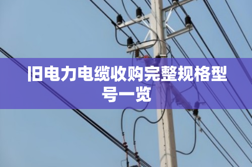 旧电力电缆收购完整规格型号一览 旧电力电缆收购完整规格型号一览