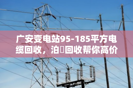广安变电站95-185平方电缆回收,泊祎回收帮你高价变现 广安变电站95-185平方电缆回收,泊祎回收帮你高价变现