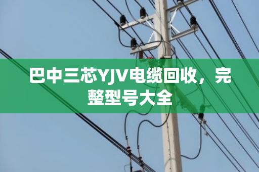 巴中三芯YJV电缆回收，完整型号大全
