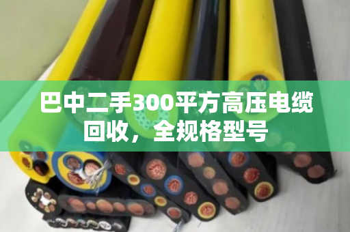 巴中二手300平方高压电缆回收，全规格型号