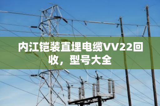 内江铠装直埋电缆VV22回收,型号大全 内江铠装直埋电缆VV22回收,型号大全