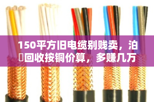 150平方旧电缆别贱卖,泊祎回收按铜价算,多赚几万块 150平方旧电缆别贱卖,泊祎回收按铜价算,多赚几万块