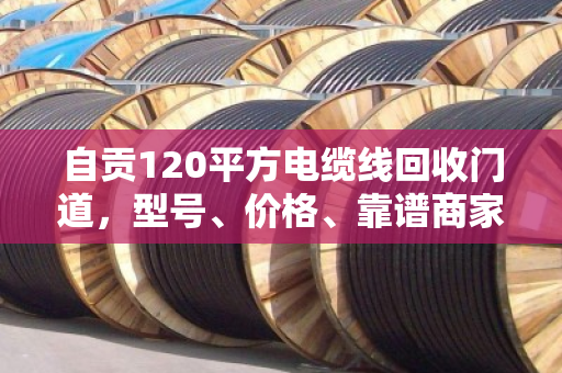 自贡120平方电缆线回收门道,型号、价格、靠谱商家一次说清 自贡120平方电缆线回收门道,型号、价格、靠谱商家一次说清
