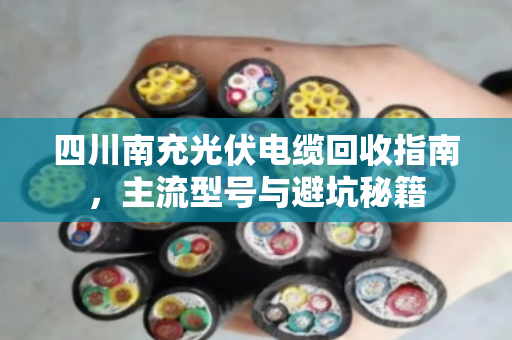 四川南充光伏电缆回收指南，主流型号与避坑秘籍