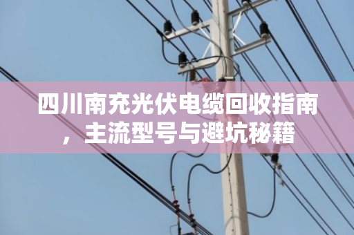 四川南充光伏电缆回收指南，主流型号与避坑秘籍
