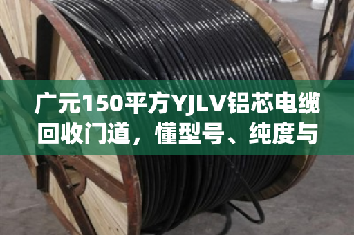 广元150平方YJLV铝芯电缆回收门道,懂型号、纯度与完整度,才能多卖钱 广元150平方YJLV铝芯电缆回收门道,懂型号、纯度与完整度,才能多卖钱