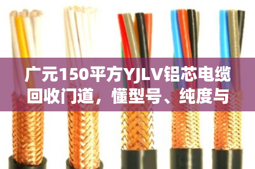 广元150平方YJLV铝芯电缆回收门道,懂型号、纯度与完整度,才能多卖钱 广元150平方YJLV铝芯电缆回收门道,懂型号、纯度与完整度,才能多卖钱