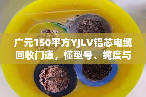 广元150平方YJLV铝芯电缆回收门道，懂型号、纯度与完整度，才能多卖钱