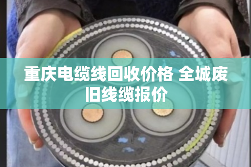 重庆电缆线回收价格 全城废旧线缆报价 重庆电缆线回收价格 全城废旧线缆报价