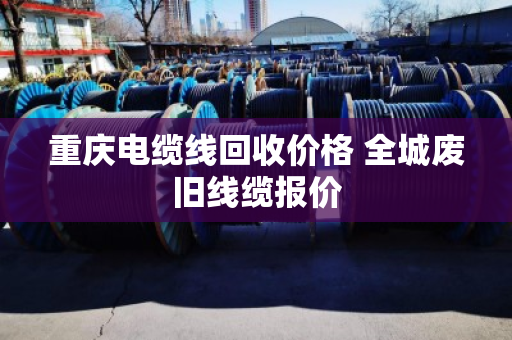 重庆电缆线回收价格 全城废旧线缆报价