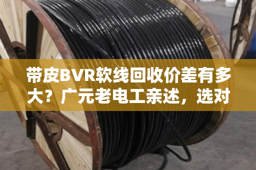 带皮BVR软线回收价差有多大?广元老电工亲述,选对型号多赚30% 带皮BVR软线回收价差有多大?广元老电工亲述,选对型号多赚30%