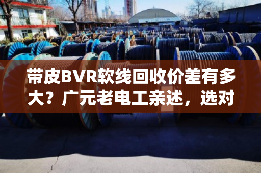 带皮BVR软线回收价差有多大?广元老电工亲述,选对型号多赚30% 带皮BVR软线回收价差有多大?广元老电工亲述,选对型号多赚30%