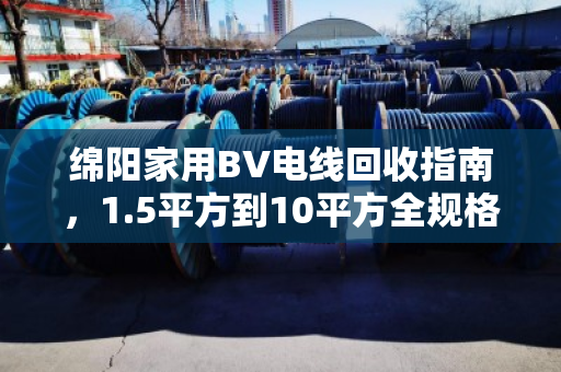 绵阳家用BV电线回收指南,1.5平方到10平方全规格型号盘点,找对渠道多卖钱 绵阳家用BV电线回收指南,1.5平方到10平方全规格型号盘点,找对渠道多卖钱