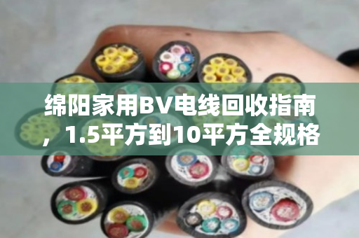 绵阳家用BV电线回收指南,1.5平方到10平方全规格型号盘点,找对渠道多卖钱 绵阳家用BV电线回收指南,1.5平方到10平方全规格型号盘点,找对渠道多卖钱